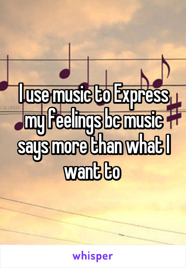 I use music to Express my feelings bc music says more than what I want to 