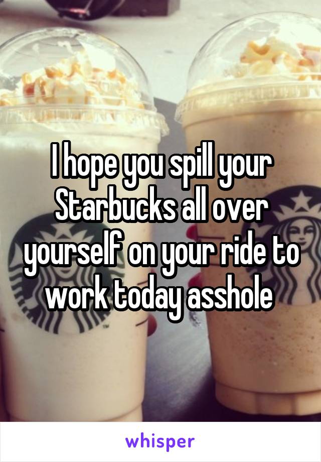 I hope you spill your Starbucks all over yourself on your ride to work today asshole 