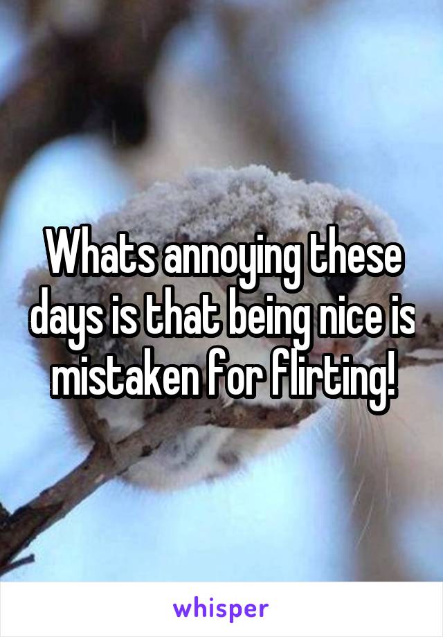 Whats annoying these days is that being nice is mistaken for flirting!