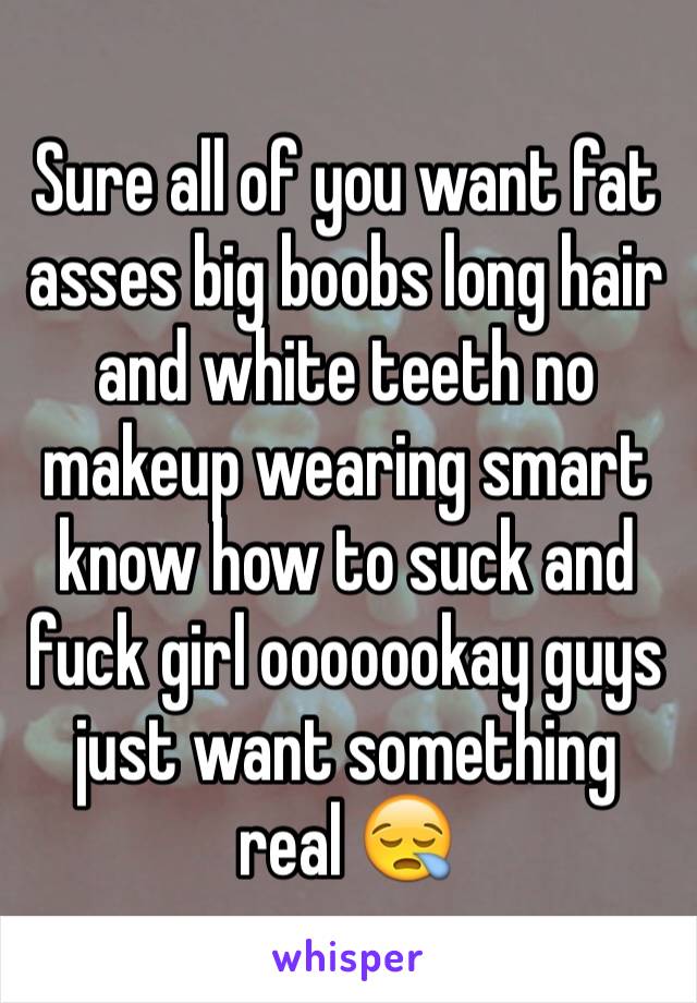 Sure all of you want fat asses big boobs long hair and white teeth no makeup wearing smart know how to suck and fuck girl ooooookay guys just want something real 😪