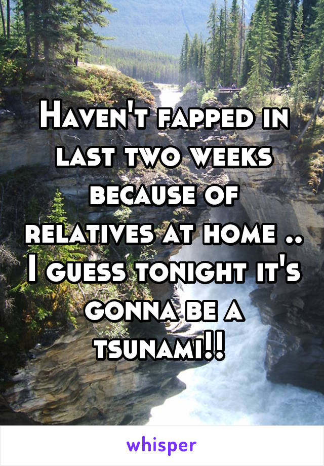 Haven't fapped in last two weeks because of relatives at home .. I guess tonight it's gonna be a tsunami!! 
