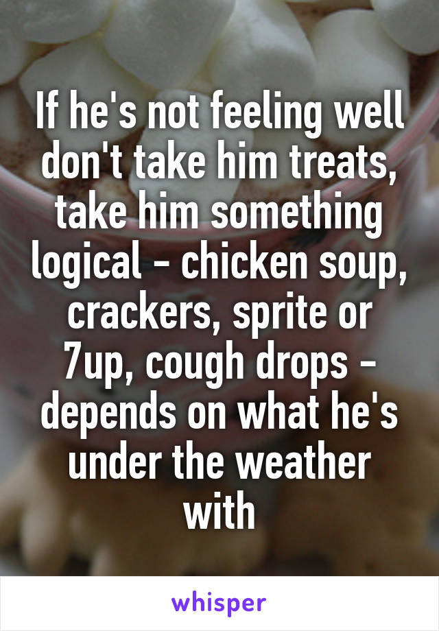 If he's not feeling well don't take him treats, take him something logical - chicken soup, crackers, sprite or 7up, cough drops - depends on what he's under the weather with