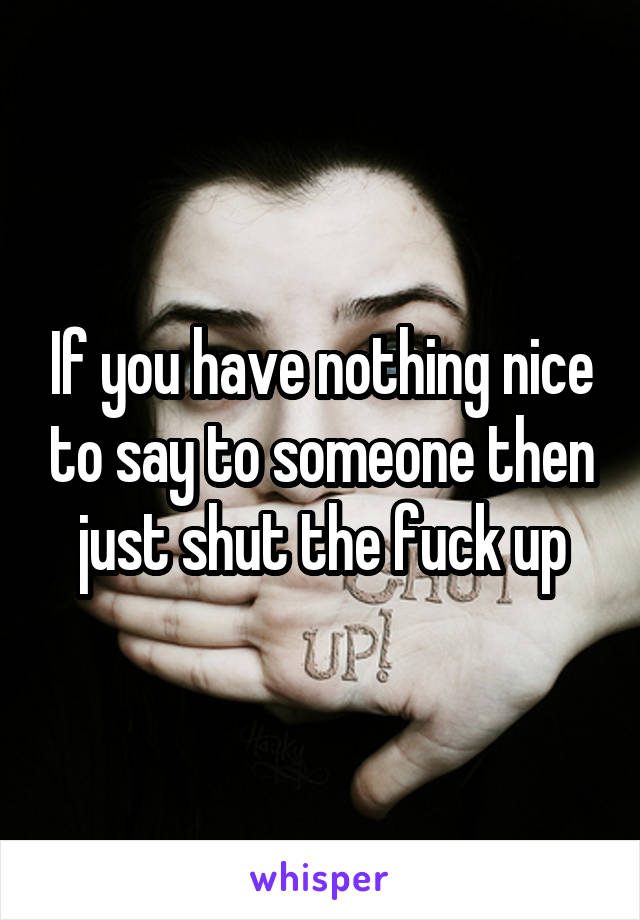 If you have nothing nice to say to someone then just shut the fuck up