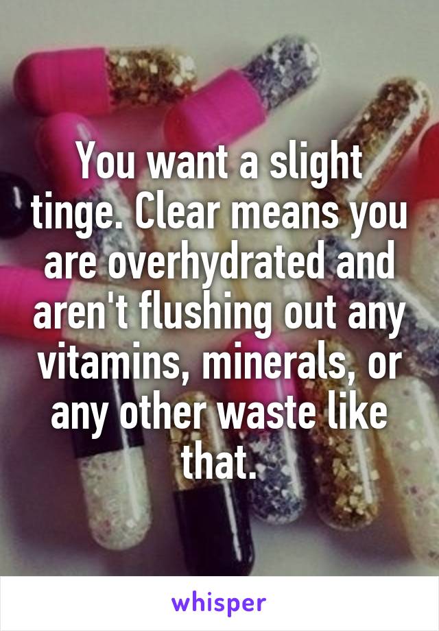 You want a slight tinge. Clear means you are overhydrated and aren't flushing out any vitamins, minerals, or any other waste like that.