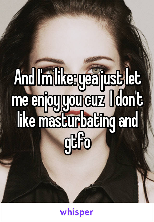 And I'm like: yea just let me enjoy you cuz  I don't like masturbating and gtfo