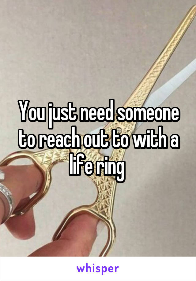 You just need someone to reach out to with a life ring 