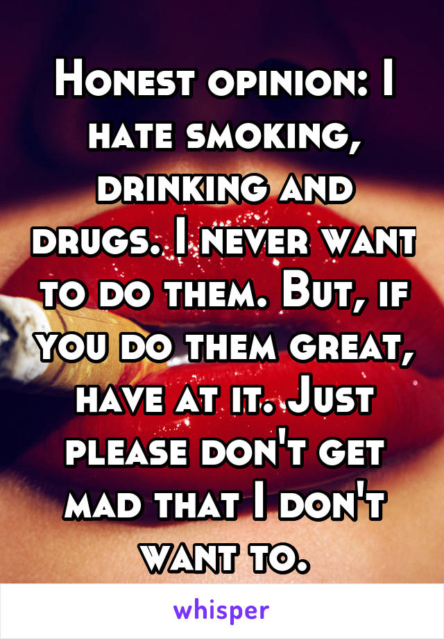 Honest opinion: I hate smoking, drinking and drugs. I never want to do them. But, if you do them great, have at it. Just please don't get mad that I don't want to.