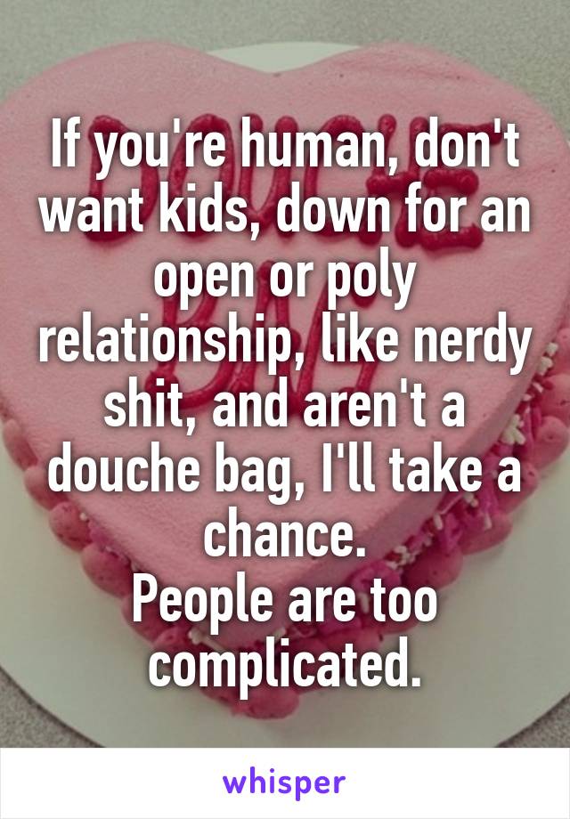 If you're human, don't want kids, down for an open or poly relationship, like nerdy shit, and aren't a douche bag, I'll take a chance.
People are too complicated.