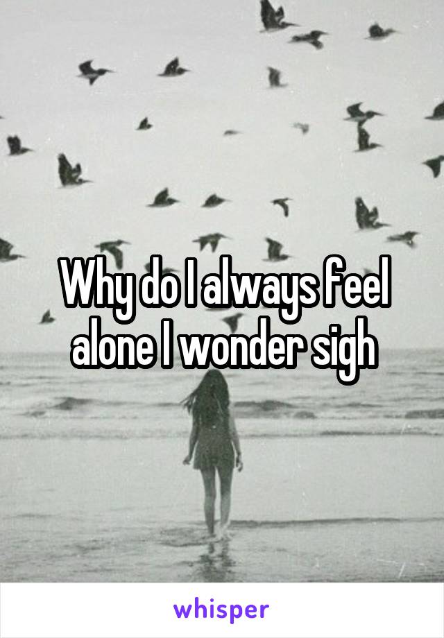 Why do I always feel alone I wonder sigh