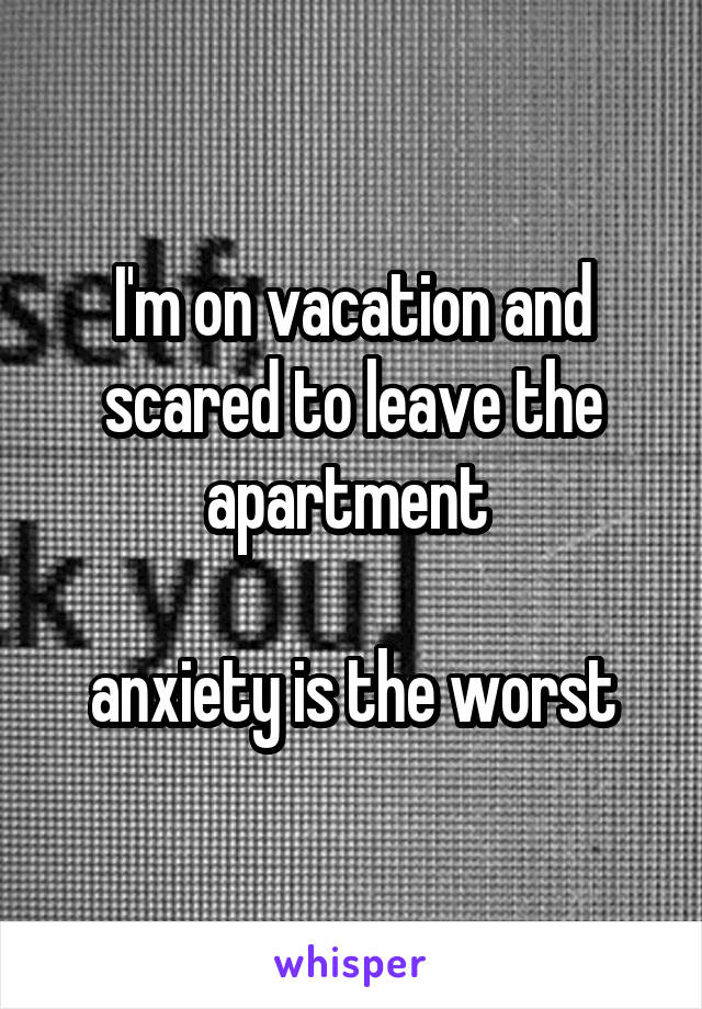 I'm on vacation and scared to leave the apartment 

anxiety is the worst