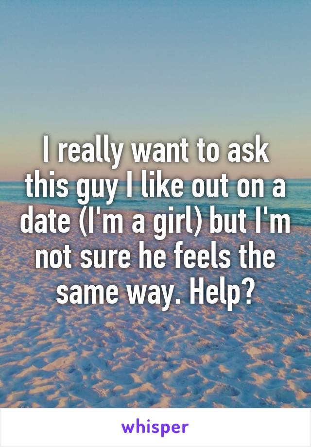 I really want to ask this guy I like out on a date (I'm a girl) but I'm not sure he feels the same way. Help?