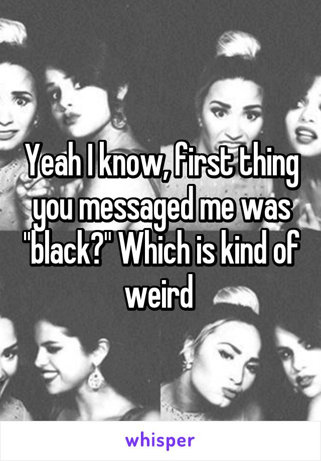 Yeah I know, first thing you messaged me was "black?" Which is kind of weird 