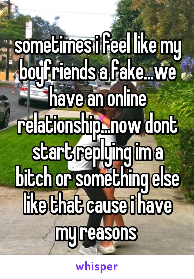 sometimes i feel like my boyfriends a fake...we have an online relationship...now dont start replying im a bitch or something else like that cause i have my reasons 