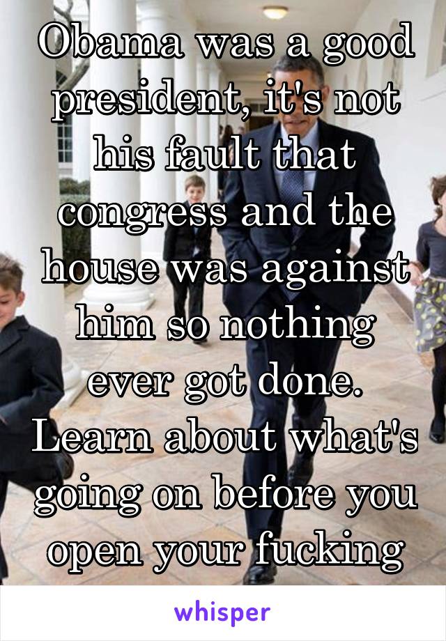 Obama was a good president, it's not his fault that congress and the house was against him so nothing ever got done. Learn about what's going on before you open your fucking mouth 