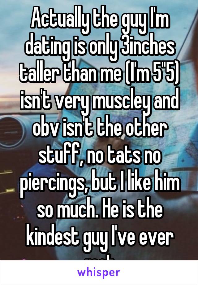 Actually the guy I'm dating is only 3inches taller than me (I'm 5"5) isn't very muscley and obv isn't the other stuff, no tats no piercings, but I like him so much. He is the kindest guy I've ever met