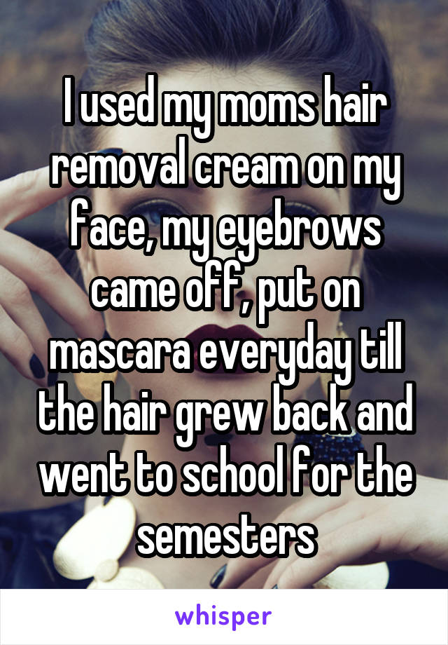 I used my moms hair removal cream on my face, my eyebrows came off, put on mascara everyday till the hair grew back and went to school for the semesters