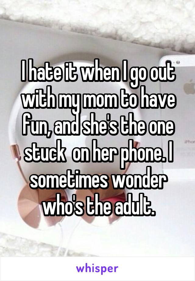 I hate it when I go out with my mom to have fun, and she's the one stuck  on her phone. I sometimes wonder who's the adult.