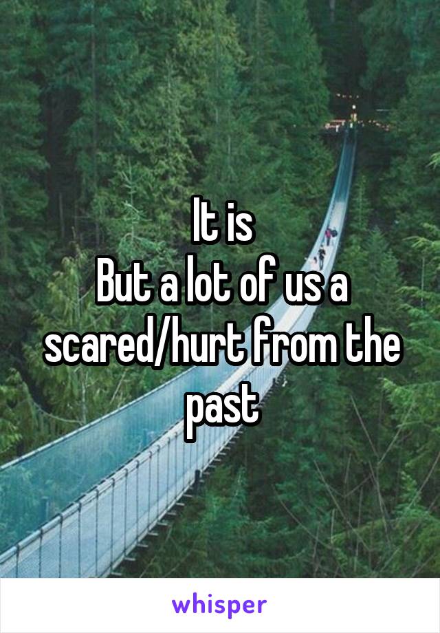 It is
But a lot of us a scared/hurt from the past