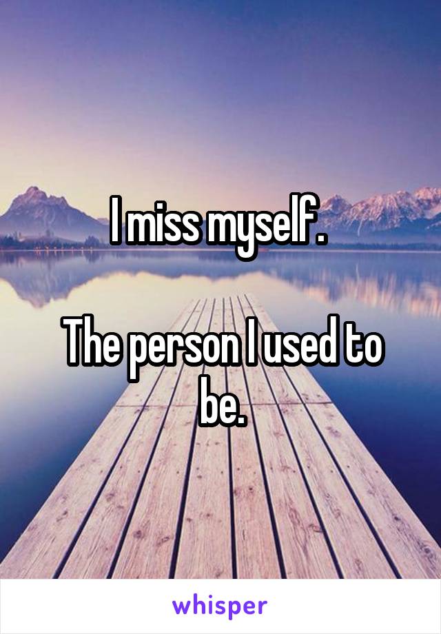 I miss myself. 

The person I used to be.