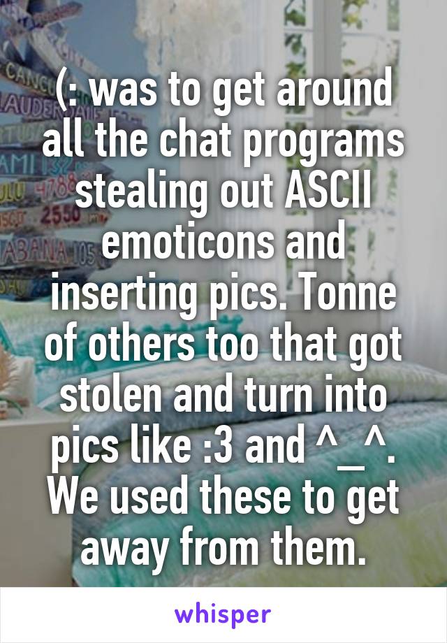 (: was to get around all the chat programs stealing out ASCII emoticons and inserting pics. Tonne of others too that got stolen and turn into pics like :3 and ^_^. We used these to get away from them.