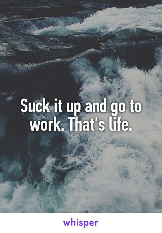 Suck it up and go to work. That's life.