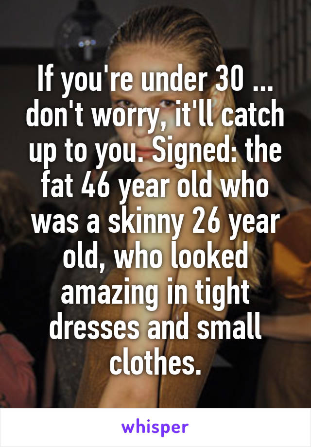 If you're under 30 ... don't worry, it'll catch up to you. Signed: the fat 46 year old who was a skinny 26 year old, who looked amazing in tight dresses and small clothes.