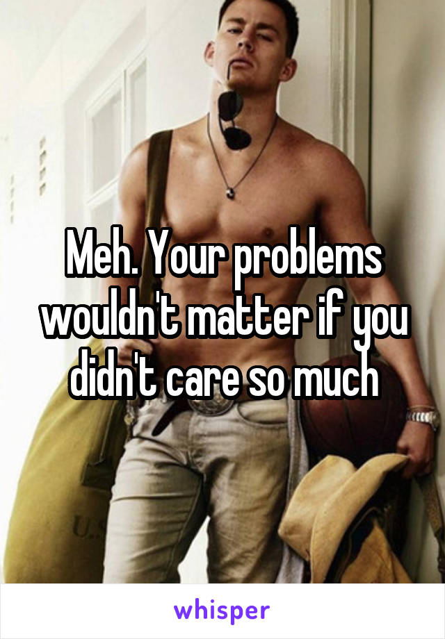 Meh. Your problems wouldn't matter if you didn't care so much