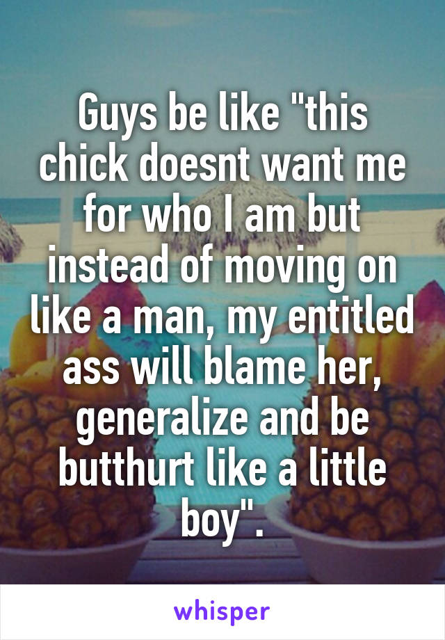 Guys be like "this chick doesnt want me for who I am but instead of moving on like a man, my entitled ass will blame her, generalize and be butthurt like a little boy".