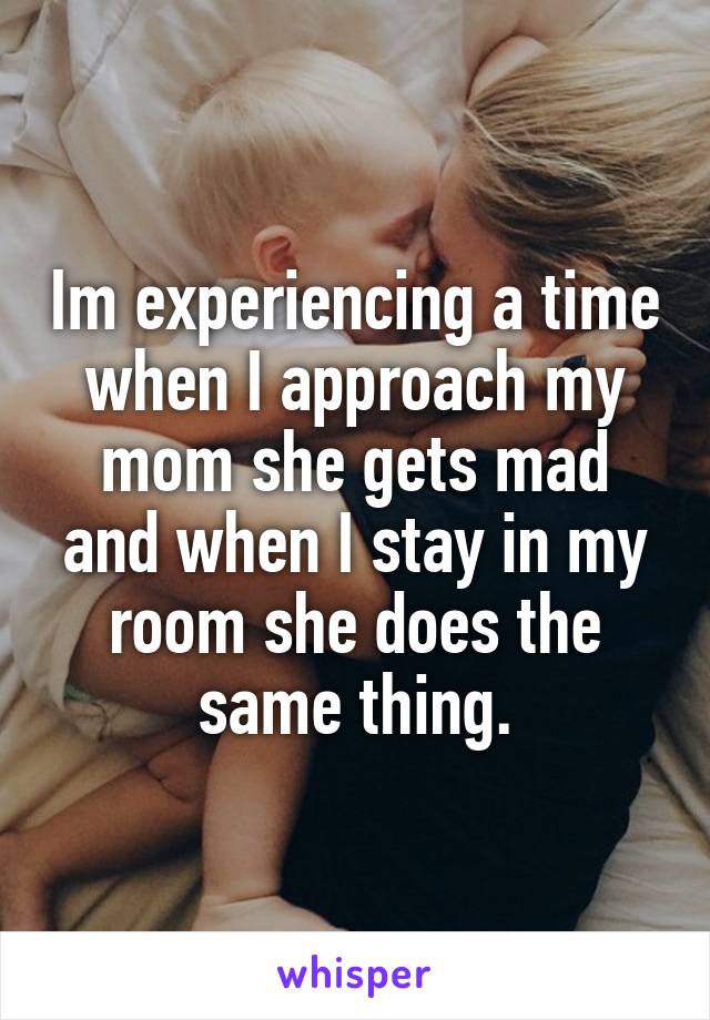 Im experiencing a time when I approach my mom she gets mad and when I stay in my room she does the same thing.