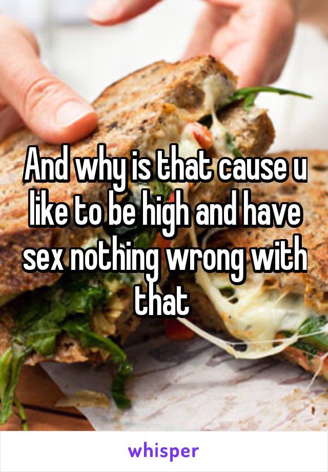 And why is that cause u like to be high and have sex nothing wrong with that 