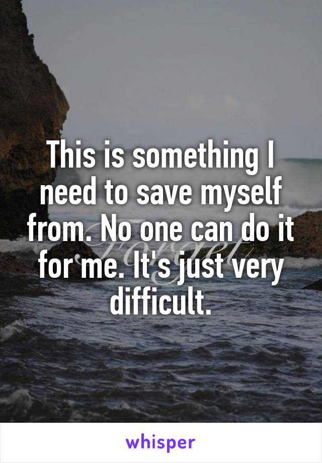 This is something I need to save myself from. No one can do it for me. It's just very difficult.