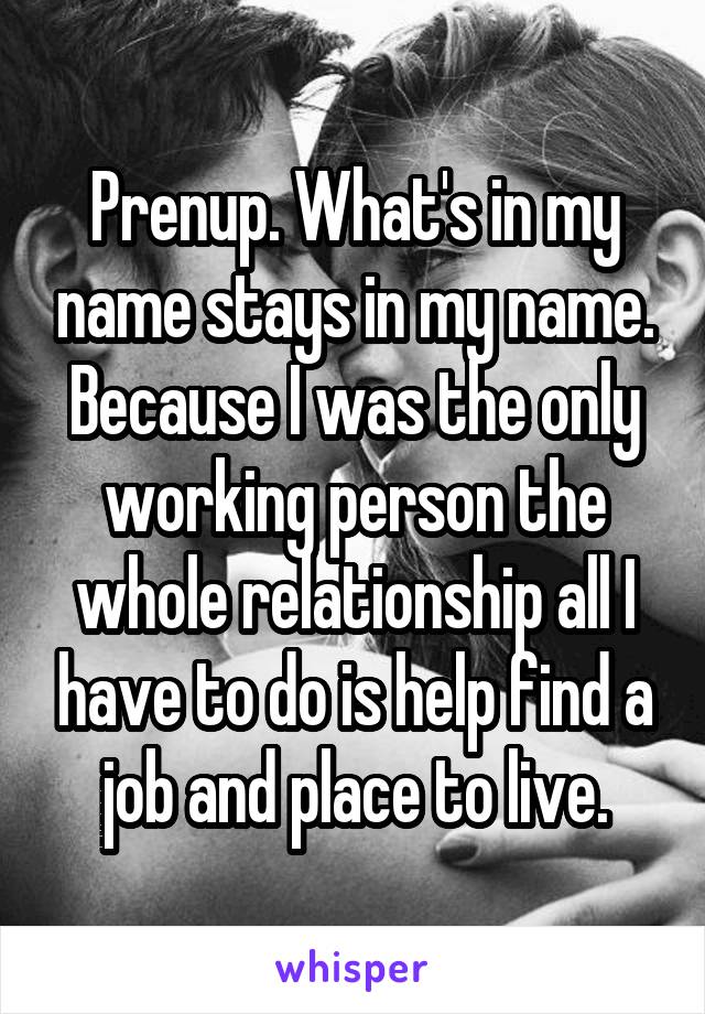 Prenup. What's in my name stays in my name. Because I was the only working person the whole relationship all I have to do is help find a job and place to live.