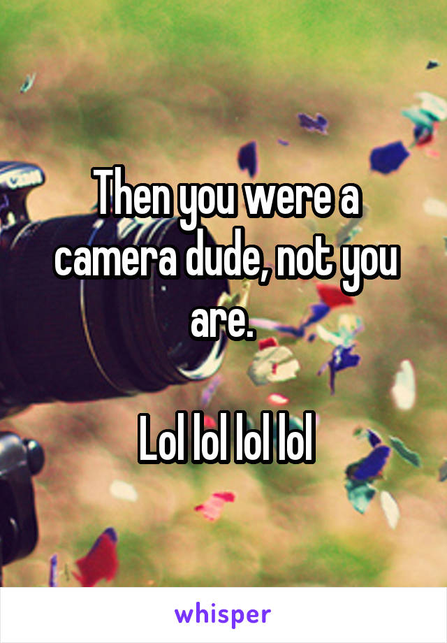 Then you were a camera dude, not you are. 

Lol lol lol lol