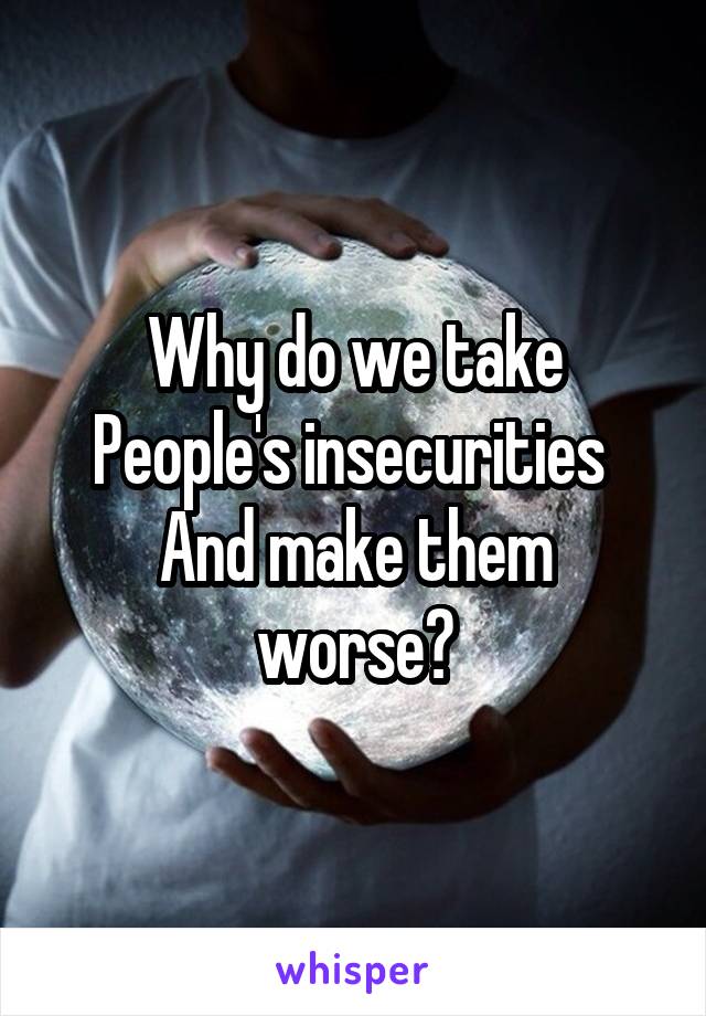 Why do we take
People's insecurities 
And make them worse?