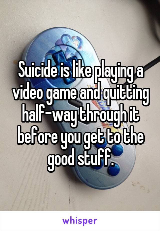 Suicide is like playing a video game and quitting half-way through it before you get to the good stuff.