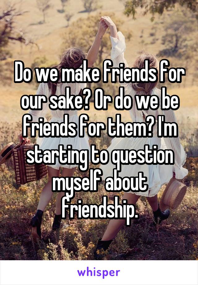 Do we make friends for our sake? Or do we be friends for them? I'm starting to question myself about friendship.
