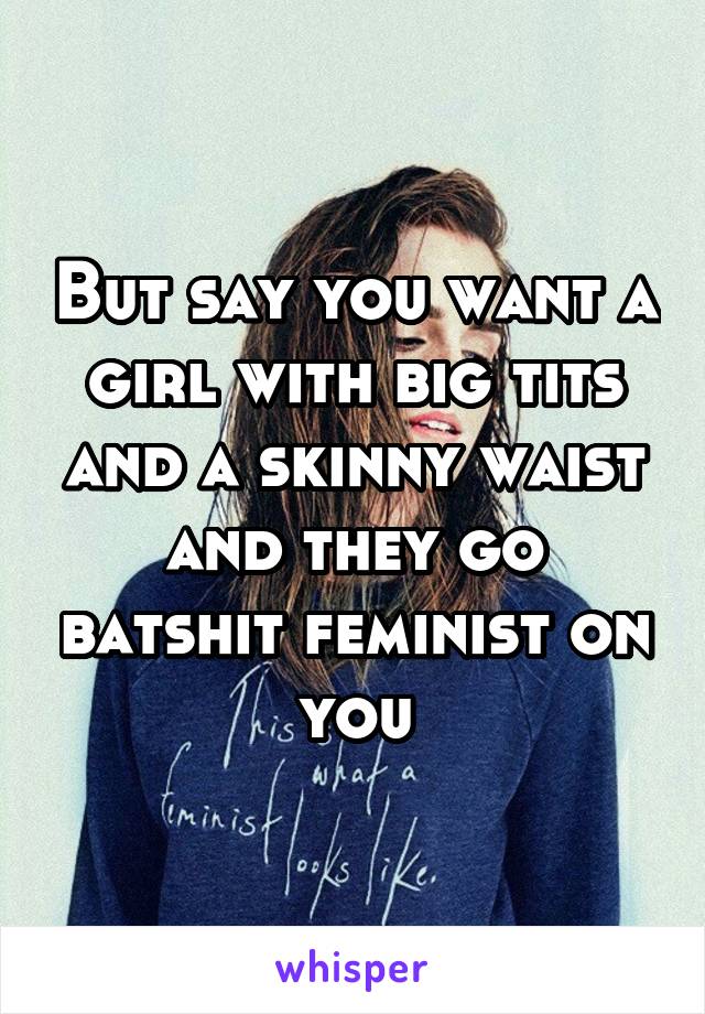 But say you want a girl with big tits and a skinny waist and they go batshit feminist on you