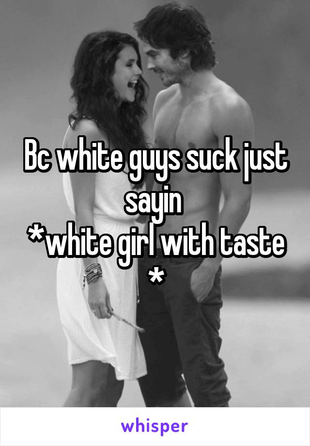 Bc white guys suck just sayin 
*white girl with taste *