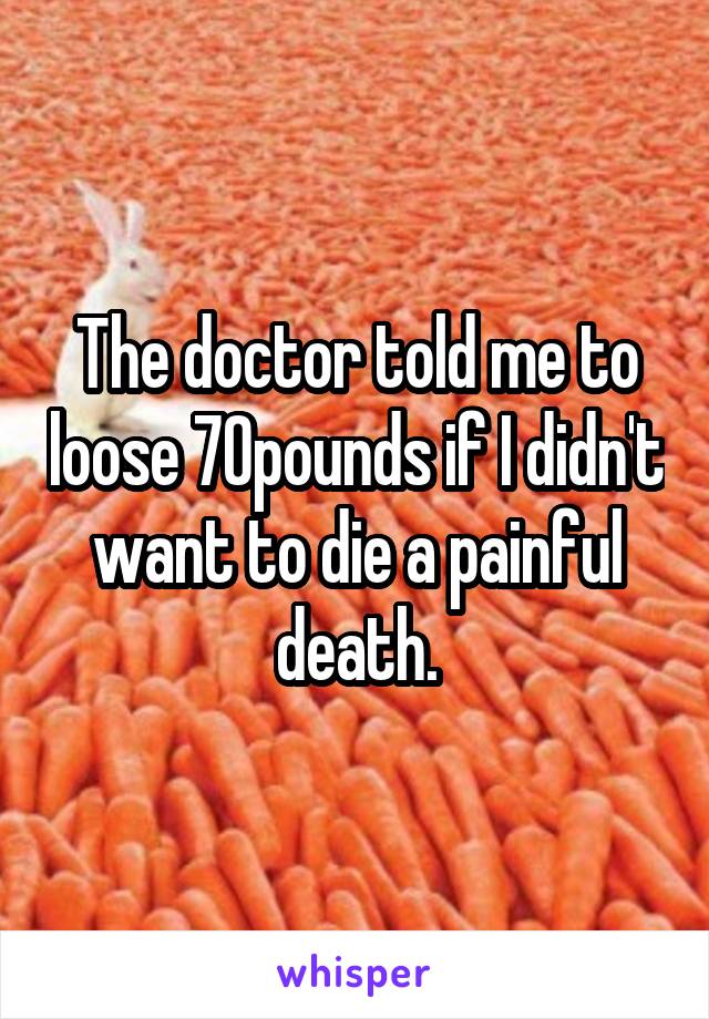 The doctor told me to loose 70pounds if I didn't want to die a painful death.