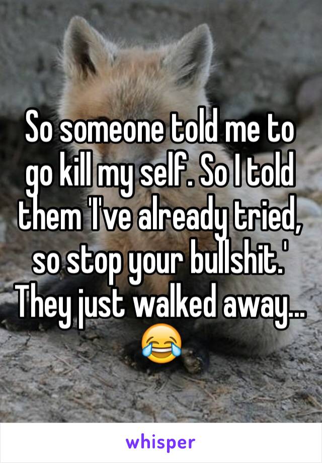 So someone told me to go kill my self. So I told them 'I've already tried, so stop your bullshit.' They just walked away... 😂