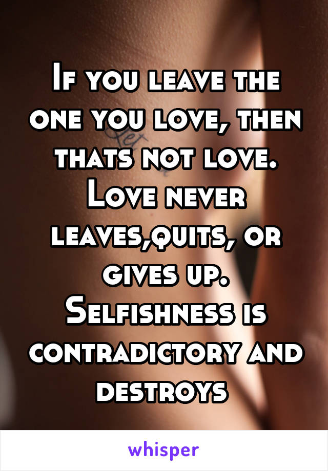 If you leave the one you love, then thats not love. Love never leaves,quits, or gives up. Selfishness is contradictory and destroys 