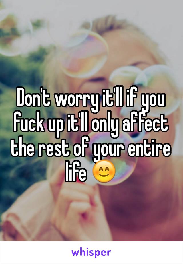 Don't worry it'll if you fuck up it'll only affect the rest of your entire life 😊