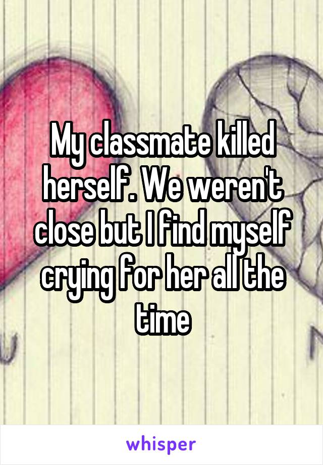 My classmate killed herself. We weren't close but I find myself crying for her all the time