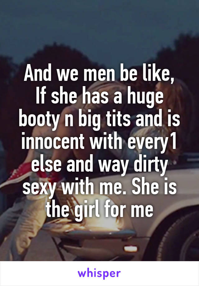 And we men be like,
If she has a huge booty n big tits and is innocent with every1 else and way dirty sexy with me. She is the girl for me