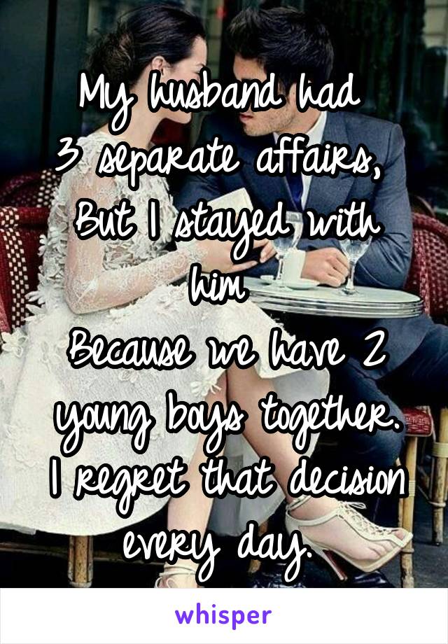 My husband had 
3 separate affairs, 
But I stayed with him 
Because we have 2 young boys together.
I regret that decision every day. 