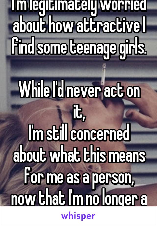 I'm legitimately worried about how attractive I find some teenage girls.

While I'd never act on it,
I'm still concerned about what this means for me as a person, now that I'm no longer a teenager.
