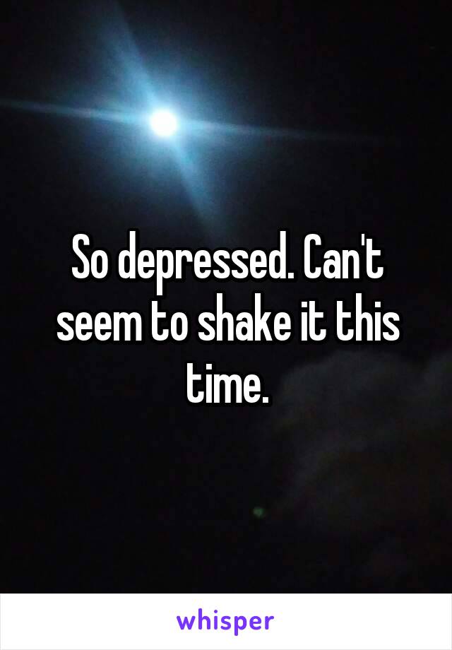 So depressed. Can't seem to shake it this time.