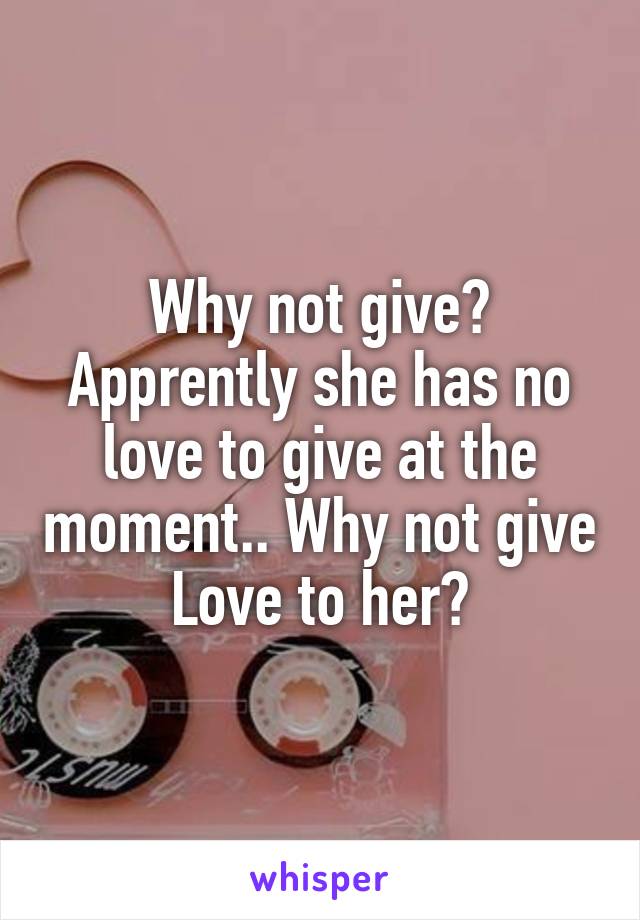 Why not give? Apprently she has no love to give at the moment.. Why not give Love to her?