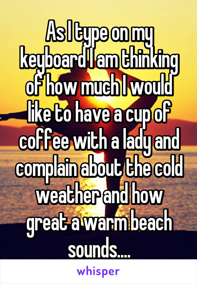 As I type on my keyboard I am thinking of how much I would like to have a cup of coffee with a lady and complain about the cold weather and how great a warm beach sounds....