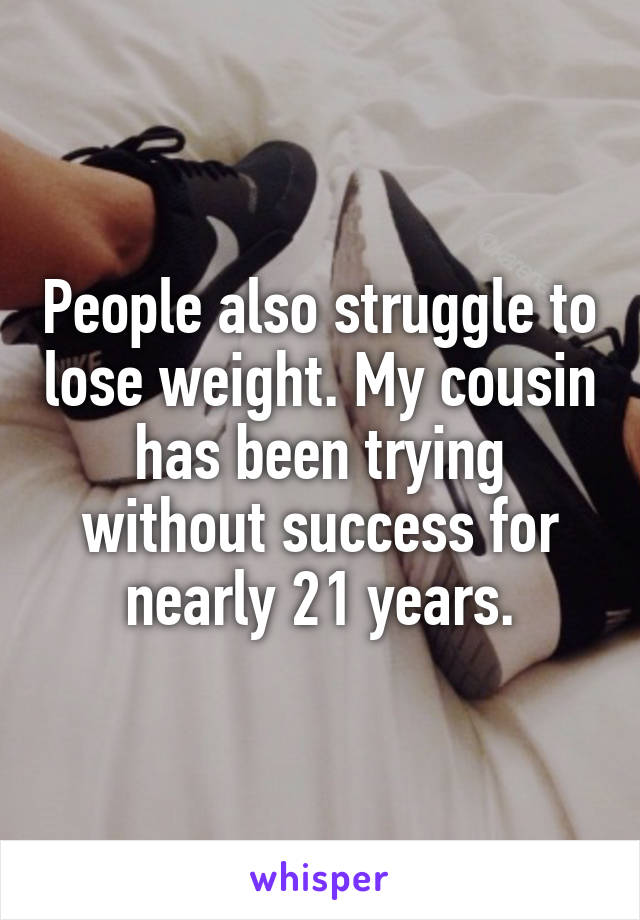 People also struggle to lose weight. My cousin has been trying without success for nearly 21 years.